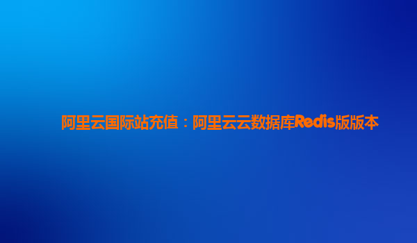 阿里云国际站充值：阿里云云数据库Redis版版本