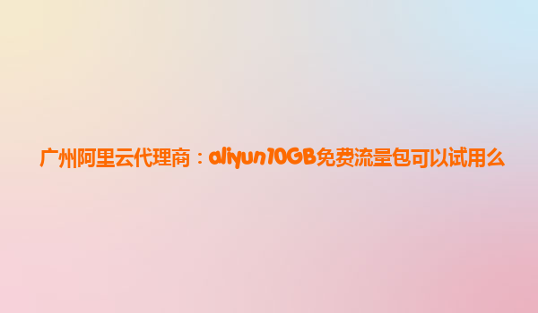 广州阿里云代理商：aliyun10GB免费流量包可以试用么