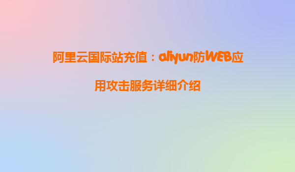 阿里云国际站充值：aliyun防WEB应用攻击服务详细介绍