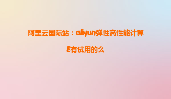 阿里云国际站：aliyun弹性高性能计算E有试用的么