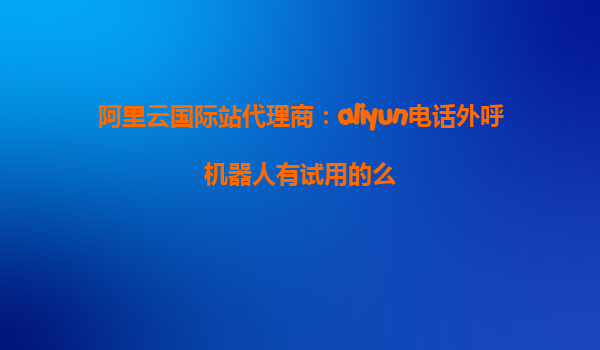 阿里云国际站代理商：aliyun电话外呼机器人有试用的么