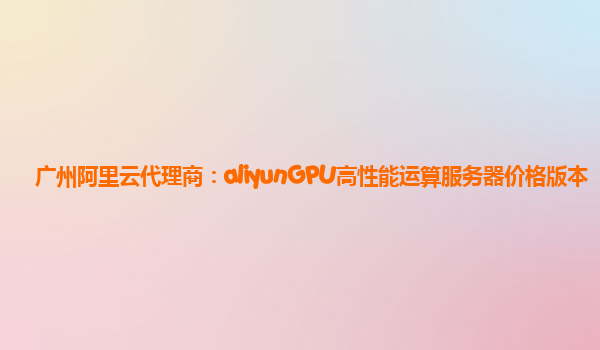 广州阿里云代理商：aliyunGPU高性能运算服务器价格版本