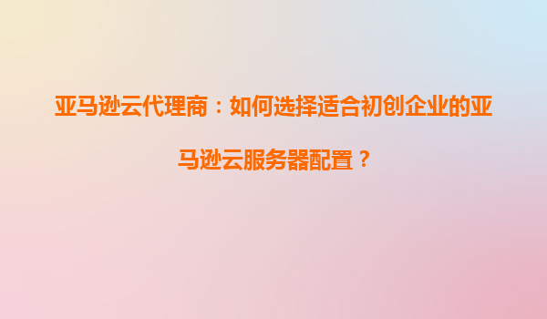 亚马逊云代理商：如何选择适合初创企业的亚马逊云服务器配置？