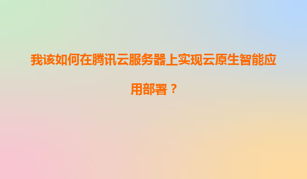 我该如何在腾讯云服务器上实现云原生智能应用部署？