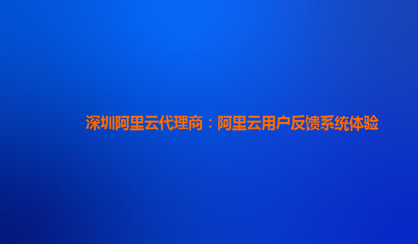 深圳阿里云代理商：阿里云用户反馈系统体验