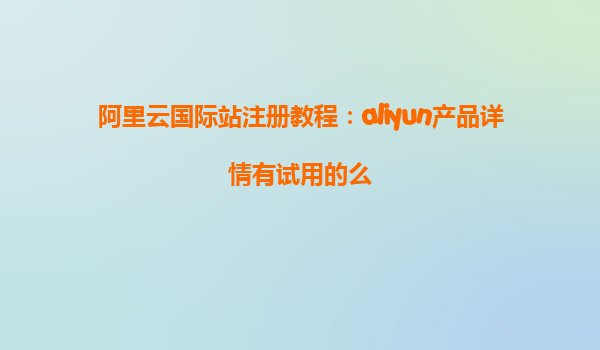 阿里云国际站注册教程：aliyun产品详情有试用的么