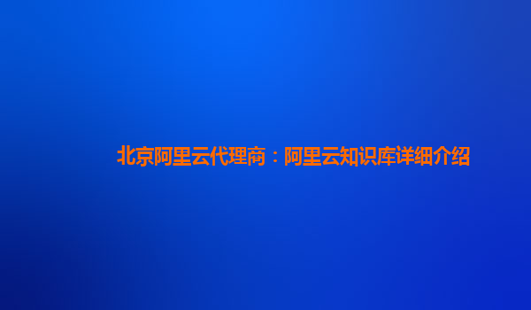 北京阿里云代理商：阿里云知识库详细介绍