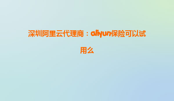 深圳阿里云代理商：aliyun保险可以试用么