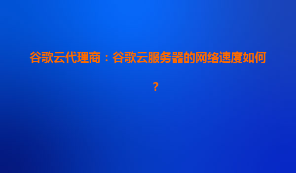 谷歌云代理商：谷歌云服务器的网络速度如何？