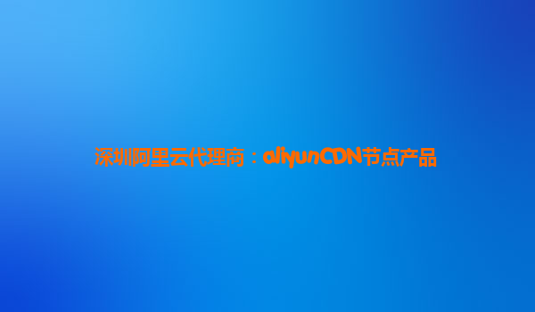 深圳阿里云代理商：aliyunCDN节点产品