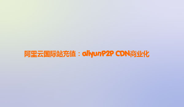 阿里云国际站充值：aliyunP2P CDN商业化