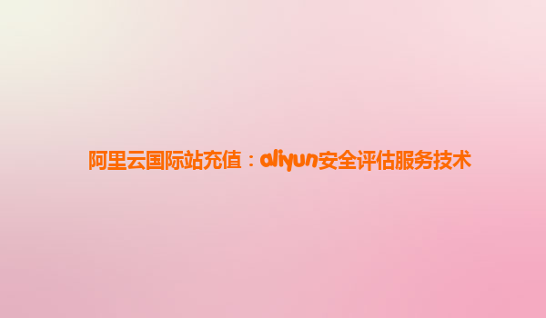阿里云国际站充值：aliyun安全评估服务技术