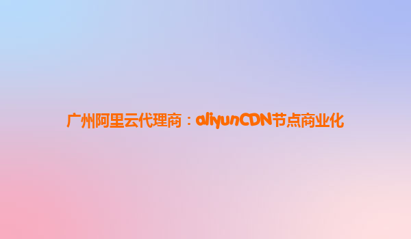 广州阿里云代理商：aliyunCDN节点商业化