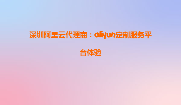 深圳阿里云代理商：aliyun定制服务平台体验