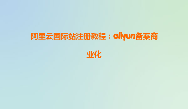 阿里云国际站注册教程：aliyun备案商业化