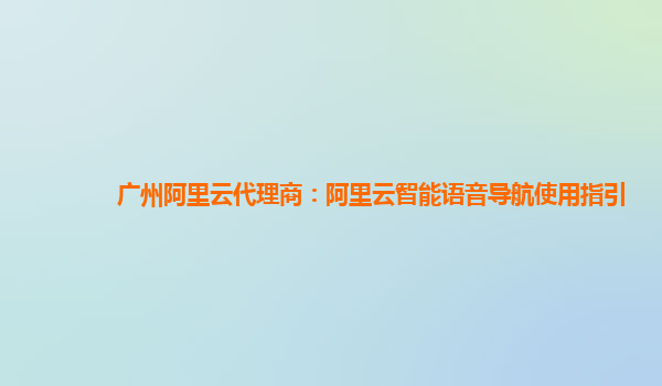广州阿里云代理商：阿里云智能语音导航使用指引