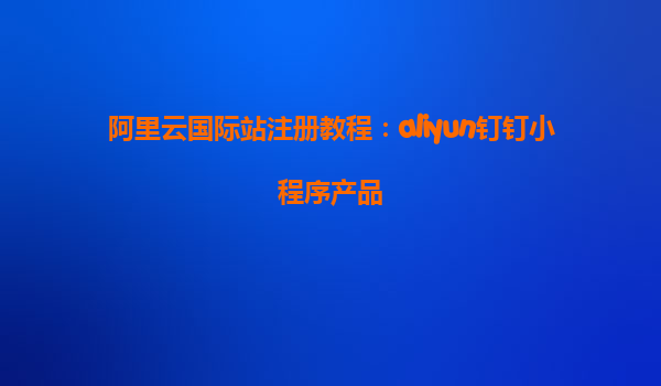 阿里云国际站注册教程：aliyun钉钉小程序产品