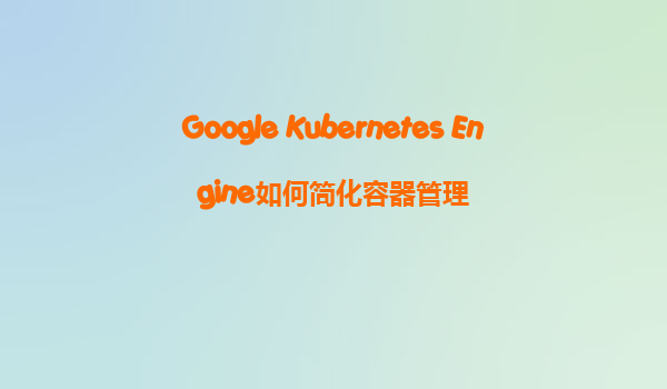 Google Kubernetes Engine如何简化容器管理