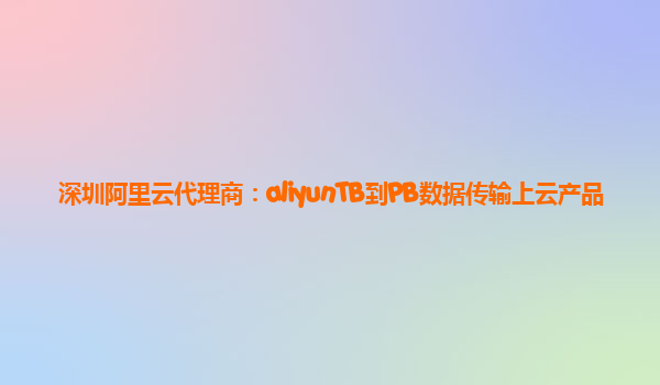 深圳阿里云代理商：aliyunTB到PB数据传输上云产品