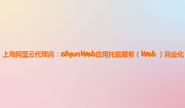 上海阿里云代理商：aliyunWeb应用托管服务（Web+）商业化
