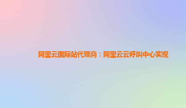 阿里云国际站代理商：阿里云云呼叫中心实现