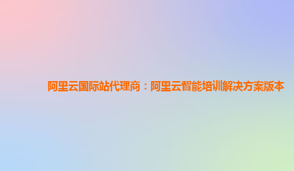 阿里云国际站代理商：阿里云智能培训解决方案版本