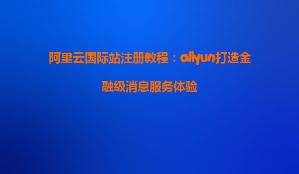 阿里云国际站注册教程：aliyun打造金融级消息服务体验