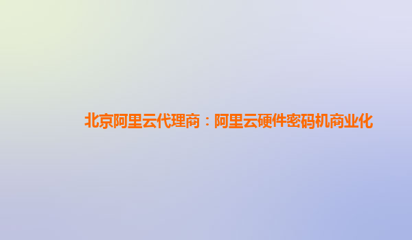 北京阿里云代理商：阿里云硬件密码机商业化