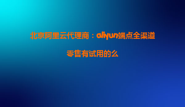 北京阿里云代理商：aliyun端点全渠道零售有试用的么