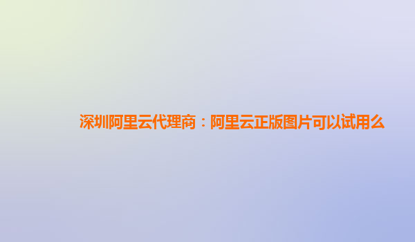 深圳阿里云代理商：阿里云正版图片可以试用么