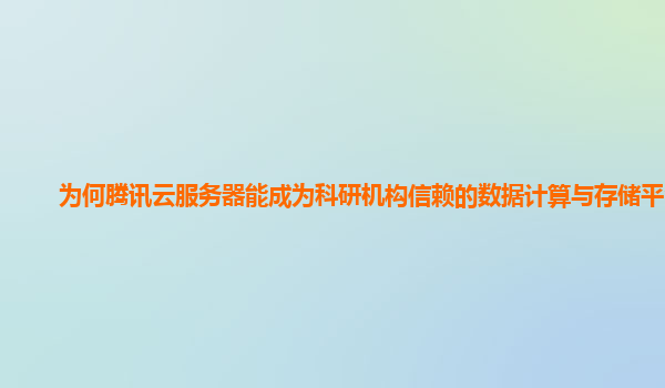 为何腾讯云服务器能成为科研机构信赖的数据计算与存储平台？