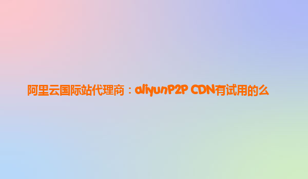 阿里云国际站代理商：aliyunP2P CDN有试用的么