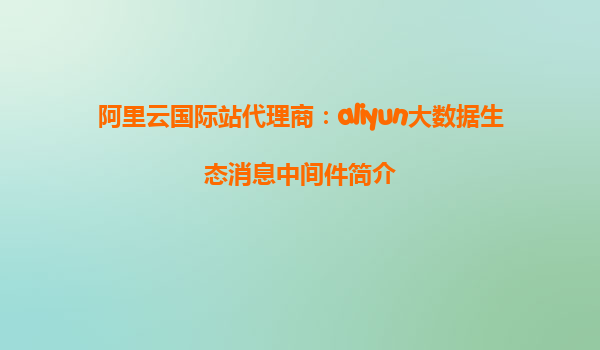 阿里云国际站代理商：aliyun大数据生态消息中间件简介