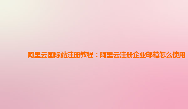 阿里云国际站注册教程：阿里云注册企业邮箱怎么使用
