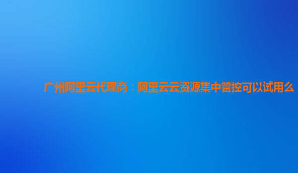 广州阿里云代理商：阿里云云资源集中管控可以试用么