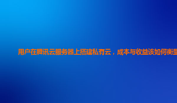用户在腾讯云服务器上搭建私有云，成本与收益该如何衡量？