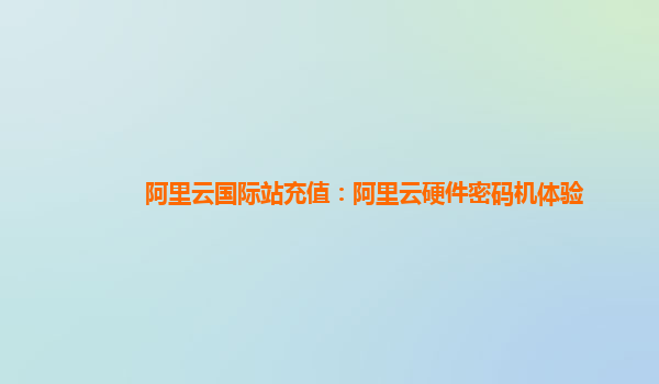 阿里云国际站充值：阿里云硬件密码机体验