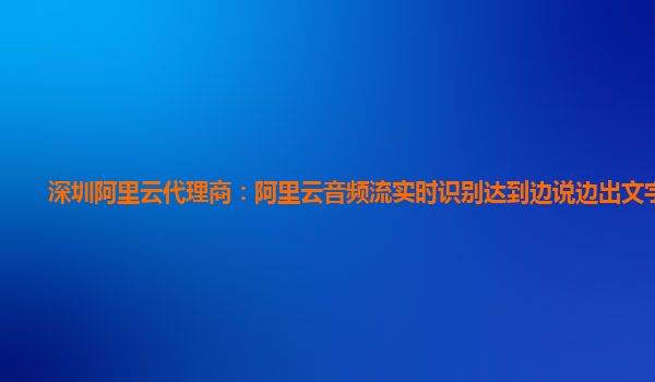 深圳阿里云代理商：阿里云音频流实时识别达到边说边出文字效果