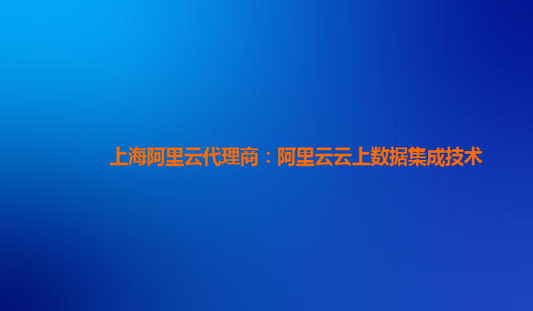 上海阿里云代理商：阿里云云上数据集成技术