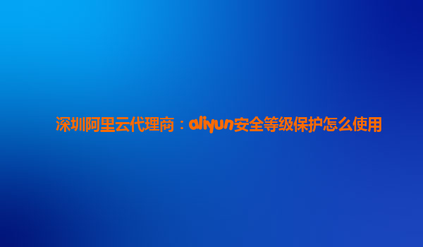 深圳阿里云代理商：aliyun安全等级保护怎么使用