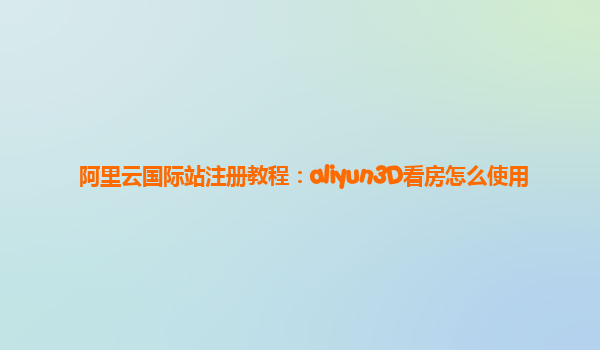 阿里云国际站注册教程：aliyun3D看房怎么使用