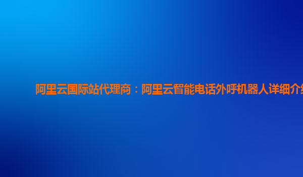 阿里云国际站代理商：阿里云智能电话外呼机器人详细介绍