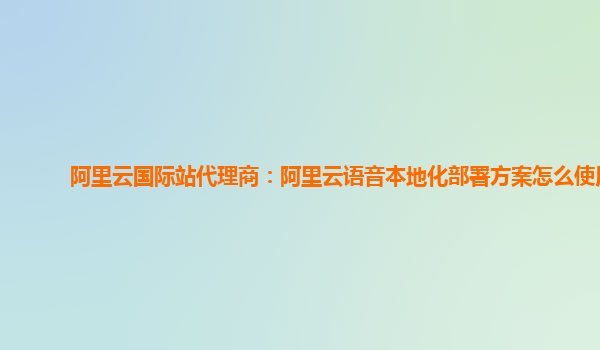 阿里云国际站代理商：阿里云语音本地化部署方案怎么使用