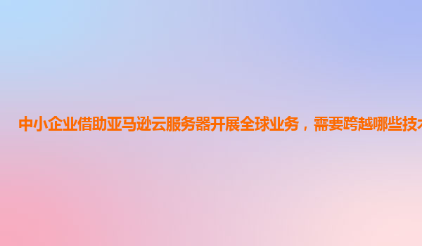 中小企业借助亚马逊云服务器开展全球业务，需要跨越哪些技术门槛？