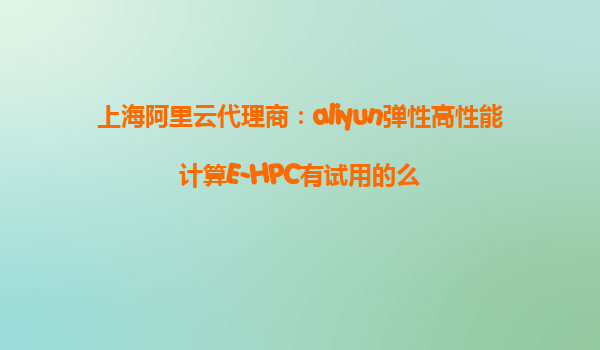 上海阿里云代理商：aliyun弹性高性能计算E-HPC有试用的么