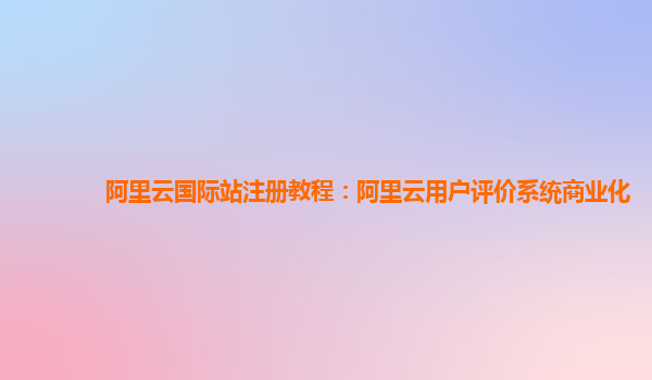 阿里云国际站注册教程：阿里云用户评价系统商业化