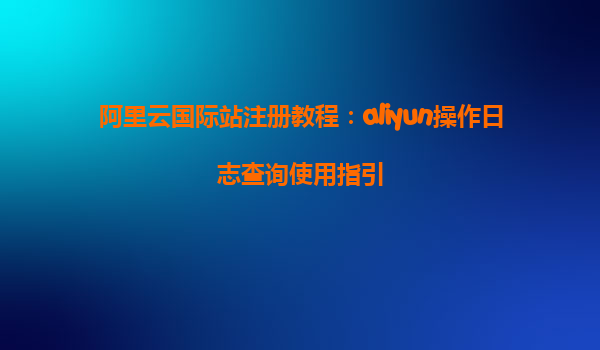 阿里云国际站注册教程：aliyun操作日志查询使用指引