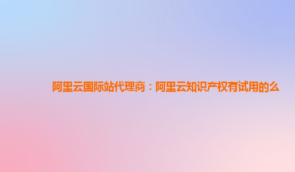 阿里云国际站代理商：阿里云知识产权有试用的么