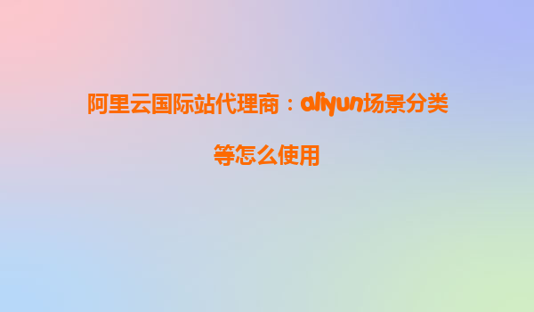 阿里云国际站代理商：aliyun场景分类等怎么使用