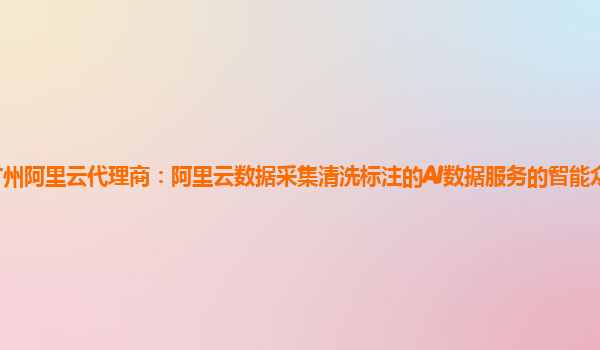 广州阿里云代理商：阿里云数据采集清洗标注的AI数据服务的智能众包平台版本